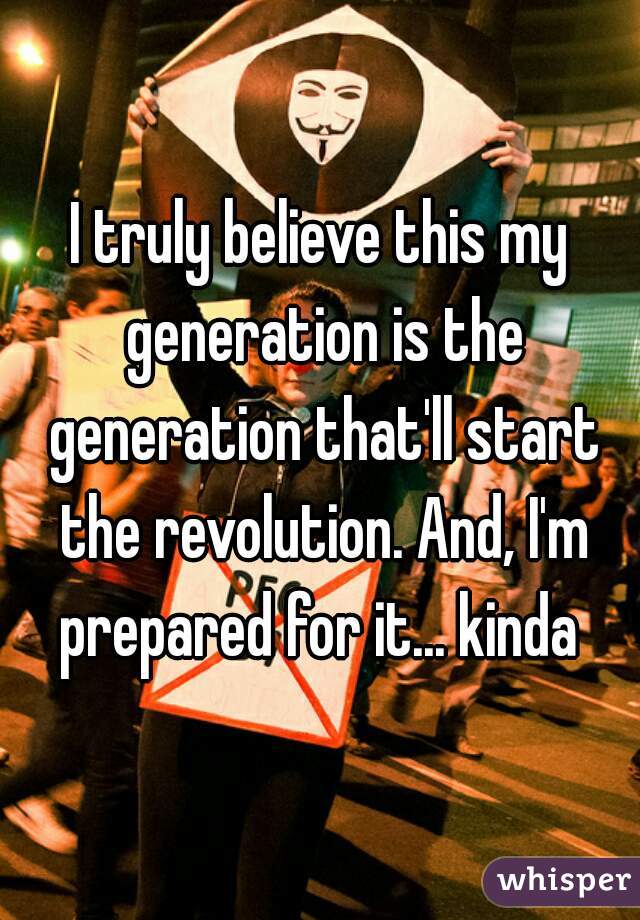 I truly believe this my generation is the generation that'll start the revolution. And, I'm prepared for it... kinda 