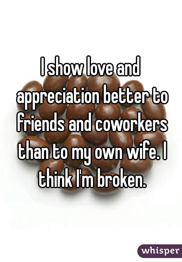 I show love and appreciation better to friends and coworkers than to my own wife. I think I'm broken.