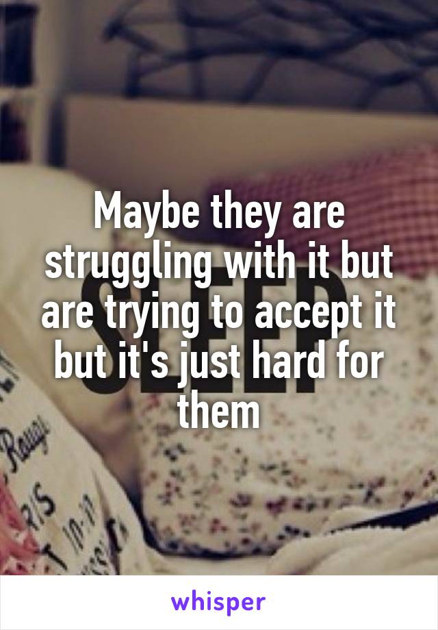 Maybe they are struggling with it but are trying to accept it but it's just hard for them