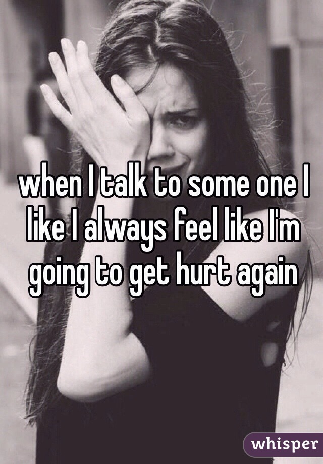 when I talk to some one I like I always feel like I'm going to get hurt again 