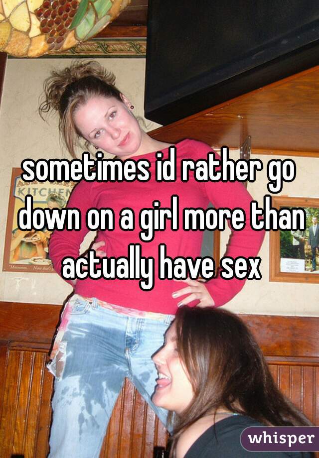 sometimes id rather go down on a girl more than actually have sex