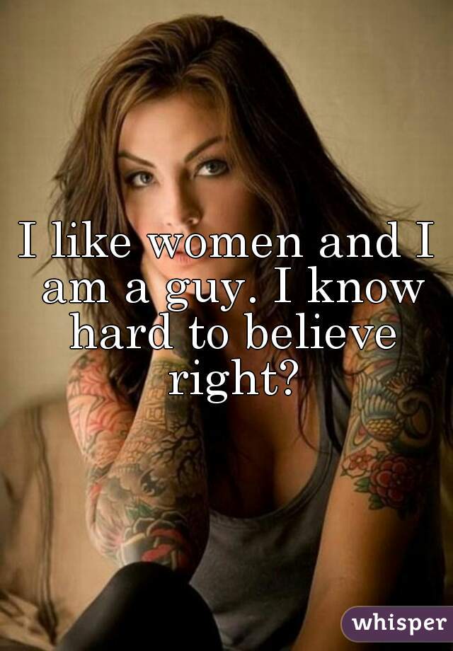 I like women and I am a guy. I know hard to believe right?