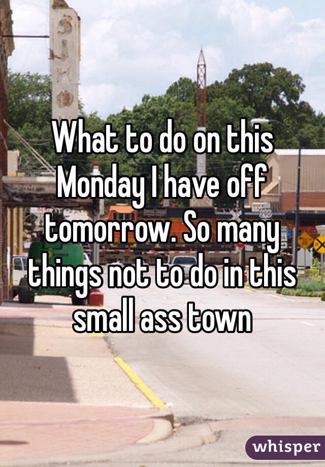 What to do on this Monday I have off tomorrow. So many things not to do in this small ass town