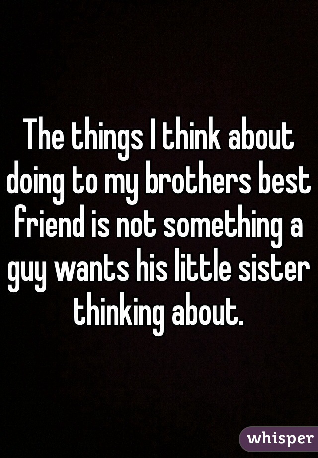 The things I think about doing to my brothers best friend is not something a guy wants his little sister thinking about.