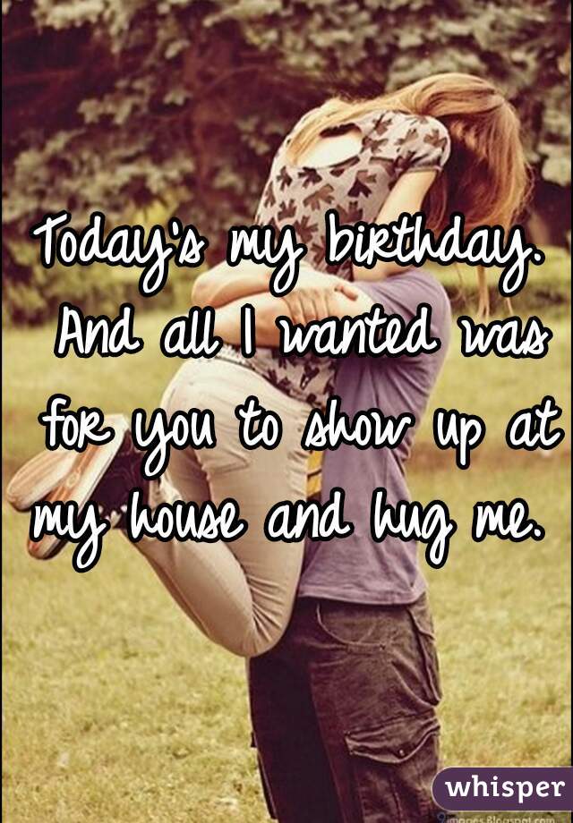 Today's my birthday. And all I wanted was for you to show up at my house and hug me. 