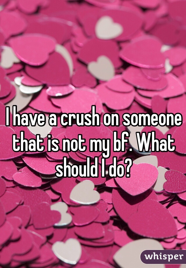 I have a crush on someone that is not my bf. What should I do? 