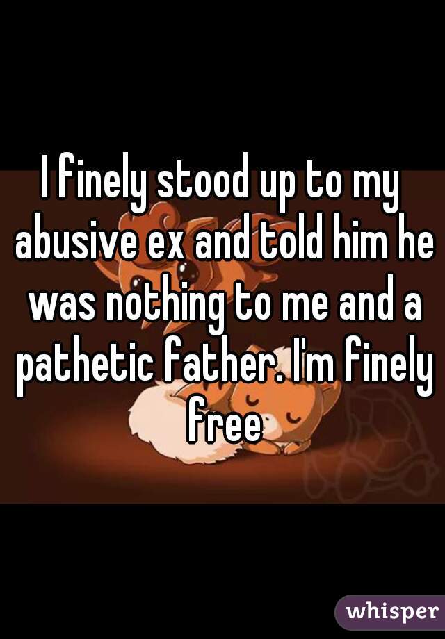 I finely stood up to my abusive ex and told him he was nothing to me and a pathetic father. I'm finely free