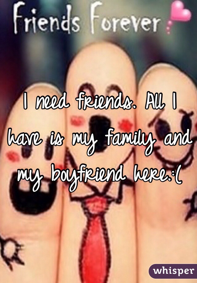I need friends. All I have is my family and my boyfriend here.:(