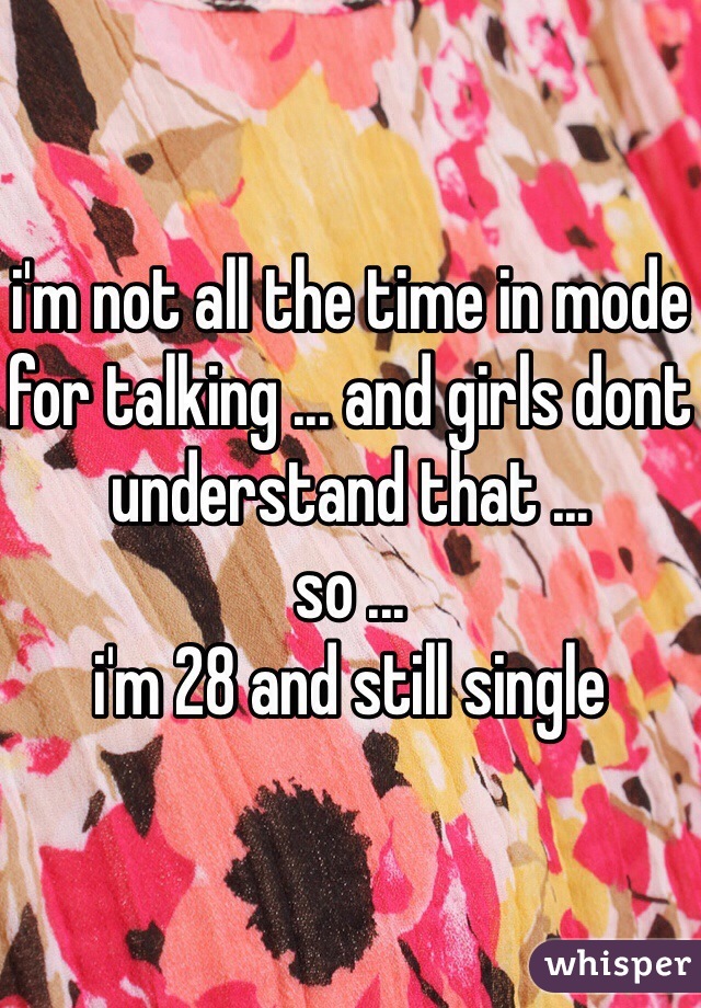 i'm not all the time in mode for talking ... and girls dont understand that ...
so ...
i'm 28 and still single