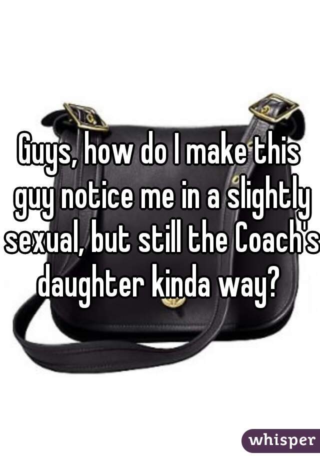 Guys, how do I make this guy notice me in a slightly sexual, but still the Coach's daughter kinda way? 
