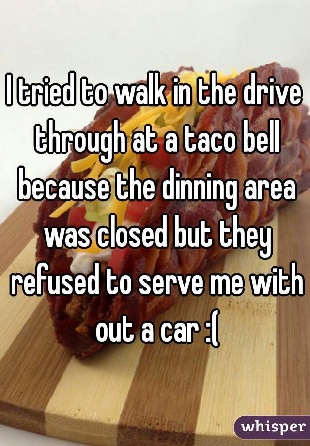 I tried to walk in the drive through at a taco bell because the dinning area was closed but they refused to serve me with out a car :(