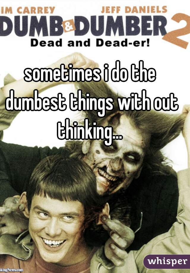 sometimes i do the dumbest things with out thinking... 
