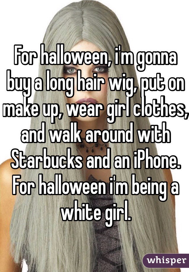 For halloween, i'm gonna buy a long hair wig, put on make up, wear girl clothes, and walk around with Starbucks and an iPhone.
For halloween i'm being a white girl.