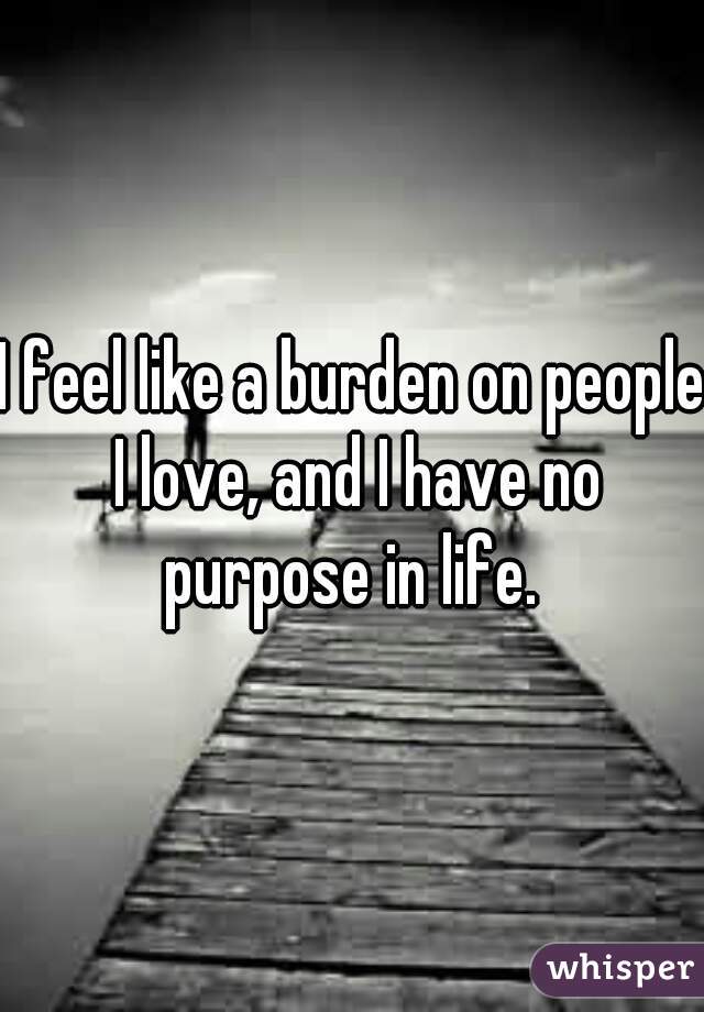 I feel like a burden on people I love, and I have no purpose in life. 