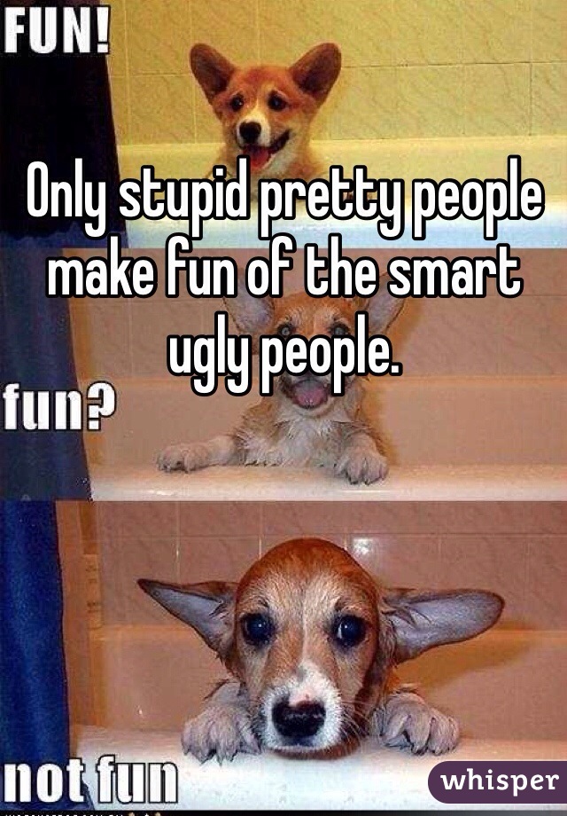 Only stupid pretty people make fun of the smart ugly people. 