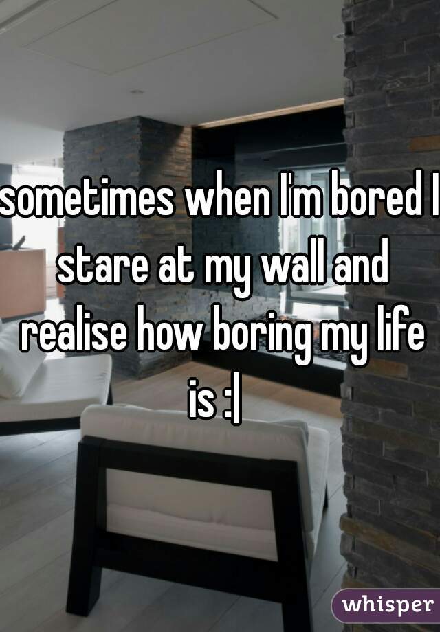 sometimes when I'm bored I stare at my wall and realise how boring my life is :|  