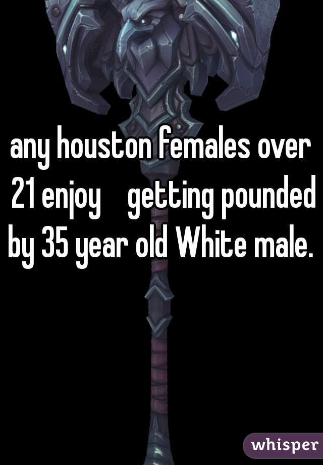 any houston females over 21 enjoy    getting pounded by 35 year old White male.  
