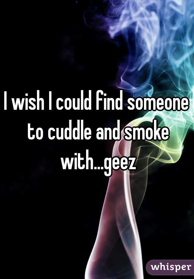 I wish I could find someone to cuddle and smoke with...geez
