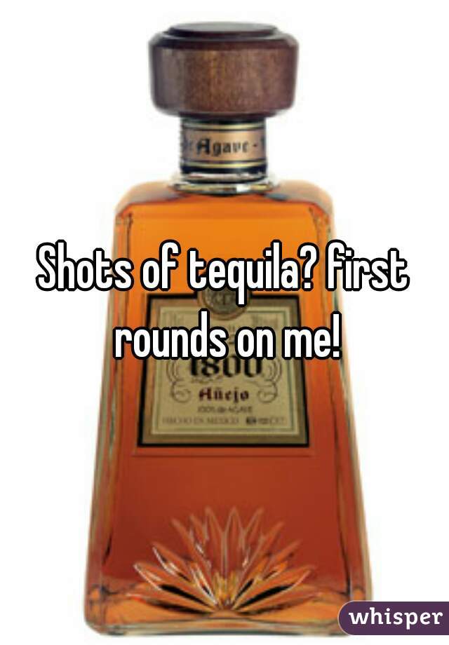 Shots of tequila? first rounds on me!