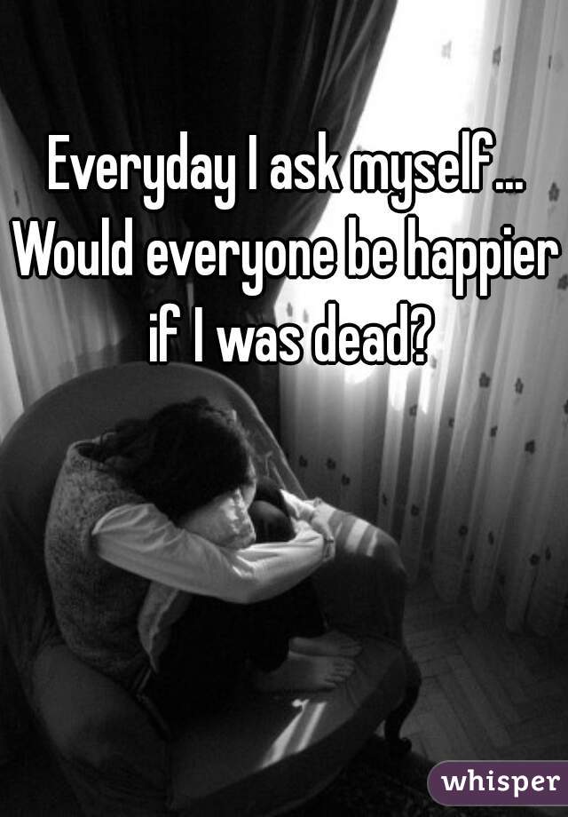 Everyday I ask myself...
Would everyone be happier if I was dead?