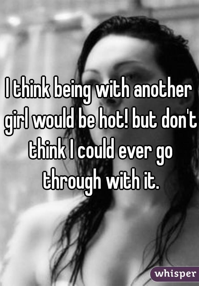 I think being with another girl would be hot! but don't think I could ever go through with it.
