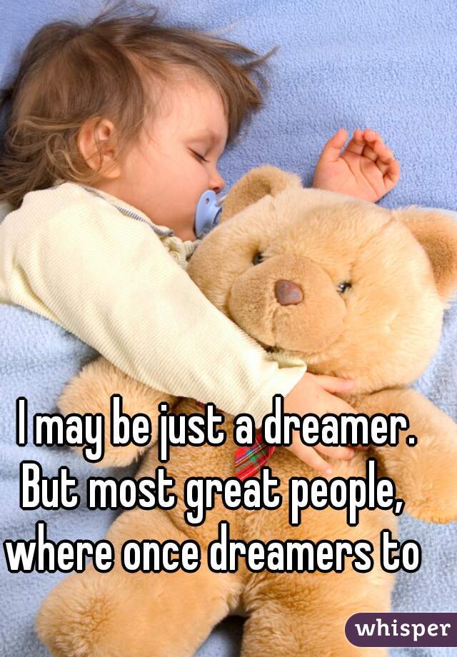 I may be just a dreamer.
But most great people, 
where once dreamers to 