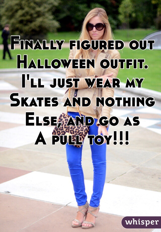 Finally figured out
Halloween outfit.
I'll just wear my
Skates and nothing
Else, and go as
A pull toy!!!