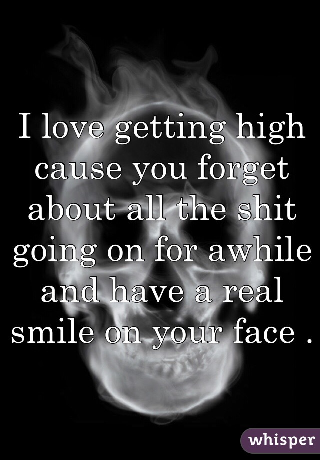 I love getting high cause you forget about all the shit going on for awhile and have a real smile on your face .
