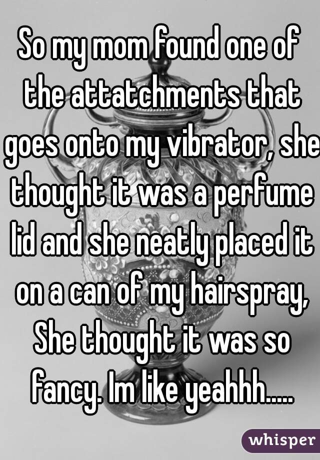 So my mom found one of the attatchments that goes onto my vibrator, she thought it was a perfume lid and she neatly placed it on a can of my hairspray, She thought it was so fancy. Im like yeahhh.....