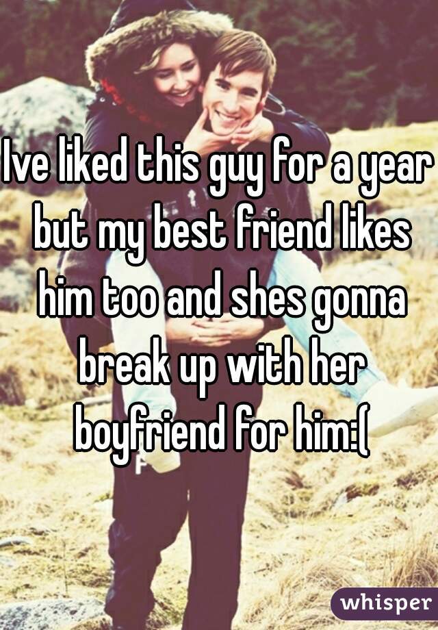 Ive liked this guy for a year but my best friend likes him too and shes gonna break up with her boyfriend for him:(