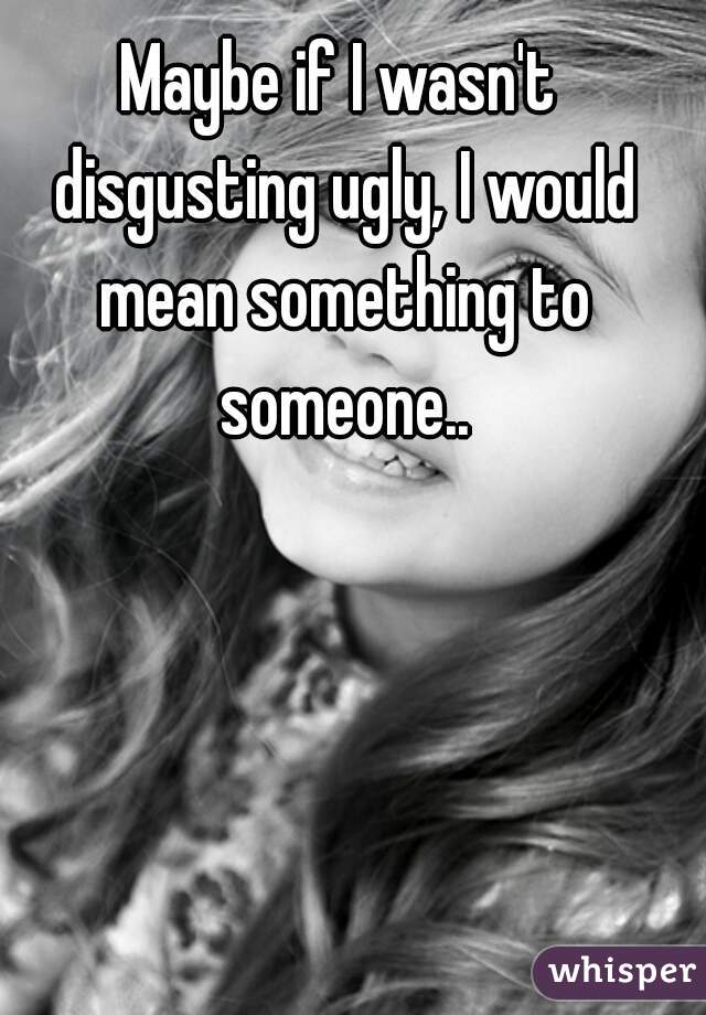 Maybe if I wasn't disgusting ugly, I would mean something to someone..