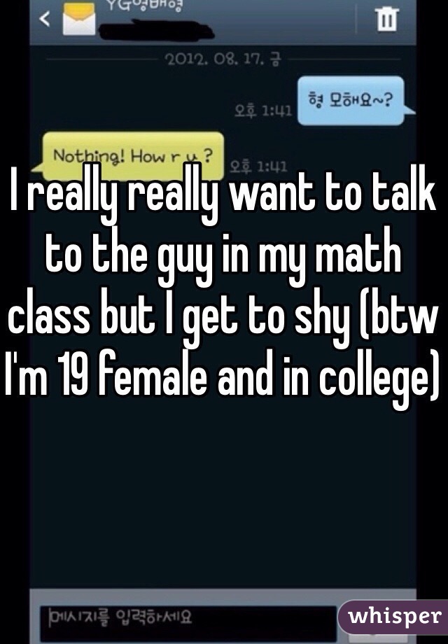I really really want to talk to the guy in my math class but I get to shy (btw I'm 19 female and in college)