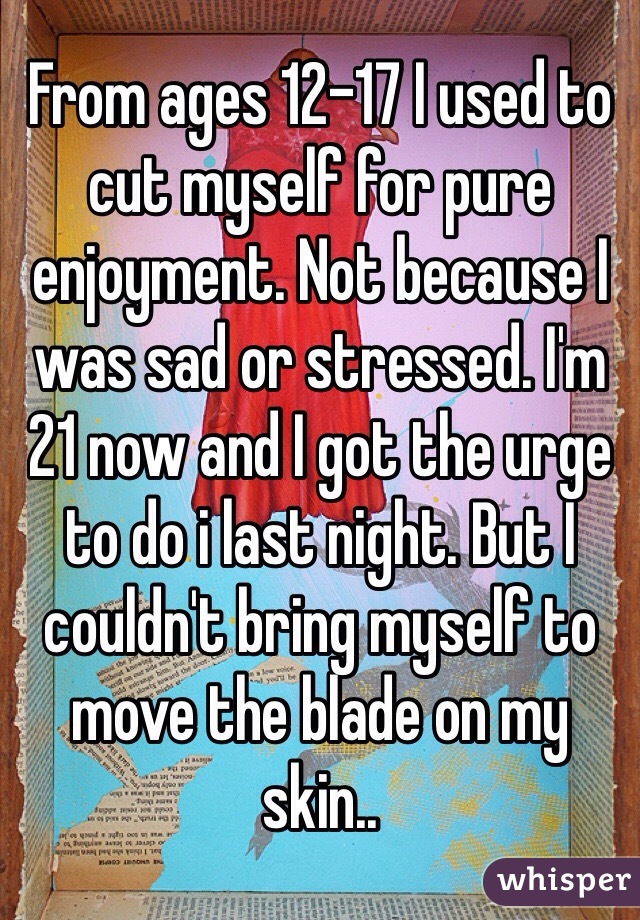 From ages 12-17 I used to cut myself for pure enjoyment. Not because I was sad or stressed. I'm 21 now and I got the urge to do i last night. But I couldn't bring myself to move the blade on my skin..