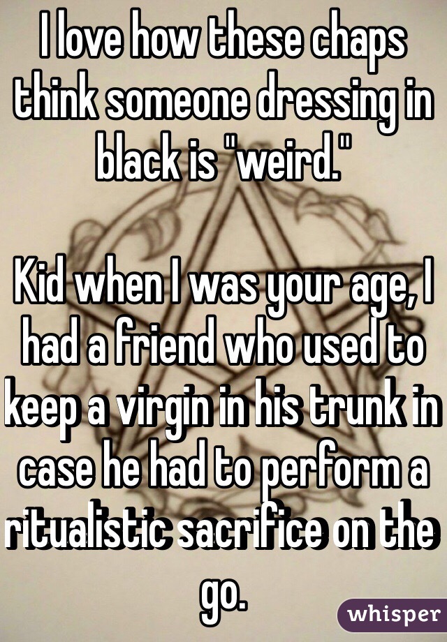 I love how these chaps think someone dressing in black is "weird."

Kid when I was your age, I had a friend who used to keep a virgin in his trunk in case he had to perform a ritualistic sacrifice on the go. 