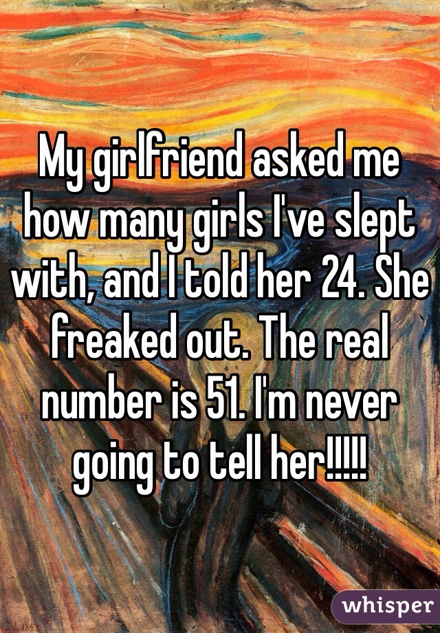 My girlfriend asked me how many girls I've slept with, and I told her 24. She freaked out. The real number is 51. I'm never going to tell her!!!!!