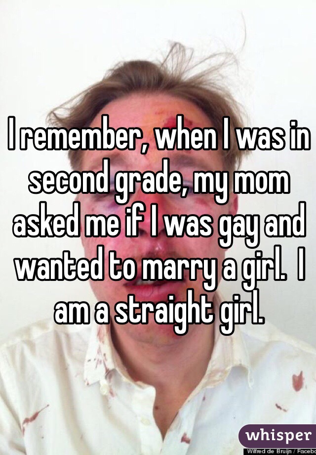 I remember, when I was in second grade, my mom asked me if I was gay and wanted to marry a girl.  I am a straight girl. 