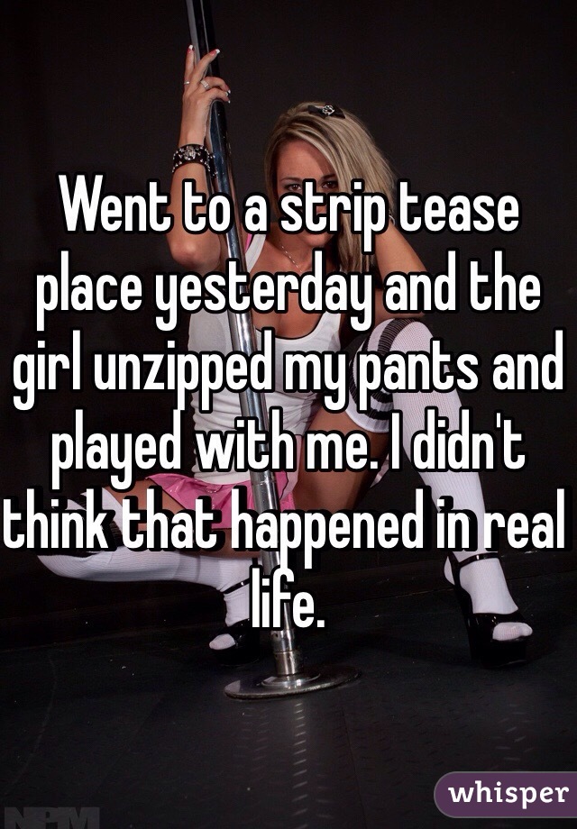 Went to a strip tease place yesterday and the girl unzipped my pants and played with me. I didn't think that happened in real life.  