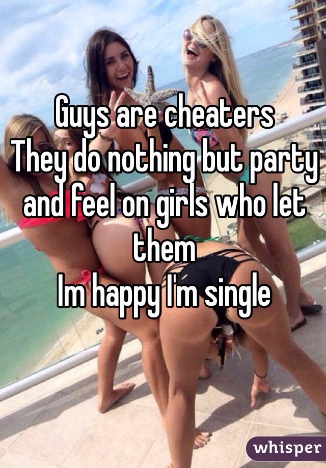 Guys are cheaters 
They do nothing but party and feel on girls who let them 
Im happy I'm single 