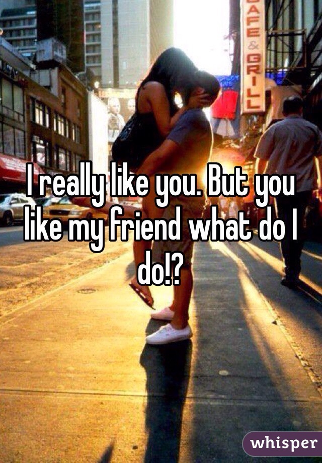 I really like you. But you like my friend what do I do!?