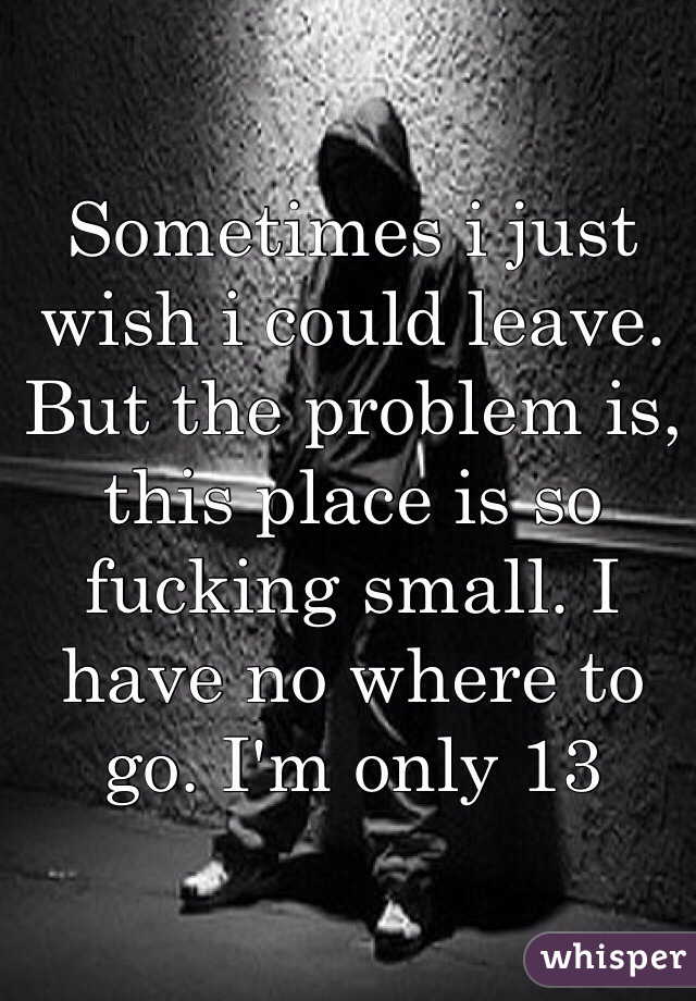 Sometimes i just wish i could leave. But the problem is, this place is so fucking small. I have no where to go. I'm only 13