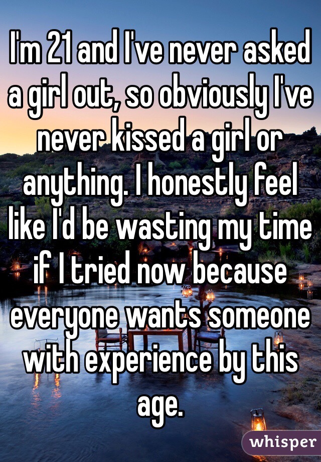 I'm 21 and I've never asked a girl out, so obviously I've never kissed a girl or anything. I honestly feel like I'd be wasting my time if I tried now because everyone wants someone with experience by this age.
