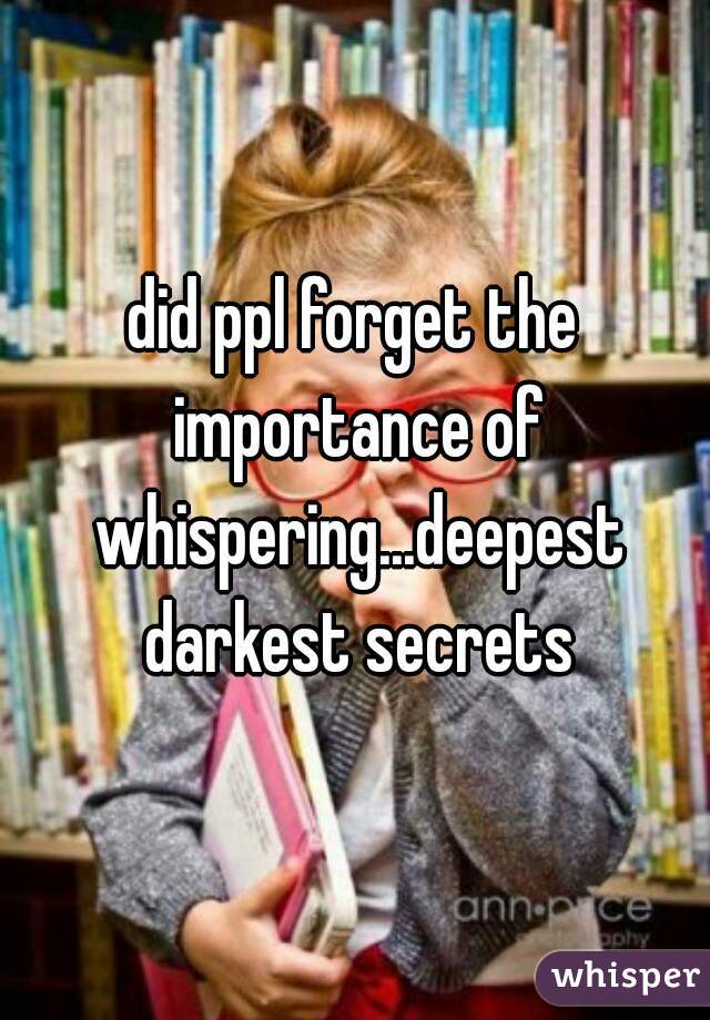 did ppl forget the importance of whispering...deepest darkest secrets