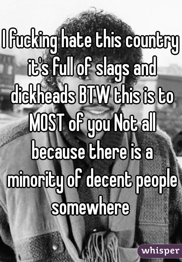 I fucking hate this country it's full of slags and dickheads BTW this is to MOST of you Not all because there is a minority of decent people somewhere 