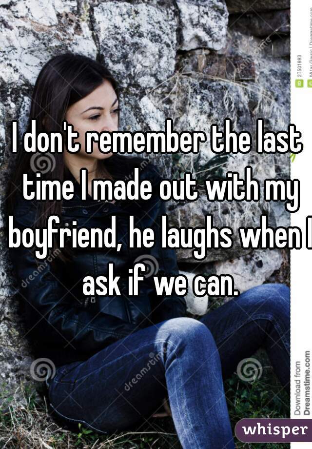 I don't remember the last time I made out with my boyfriend, he laughs when I ask if we can.