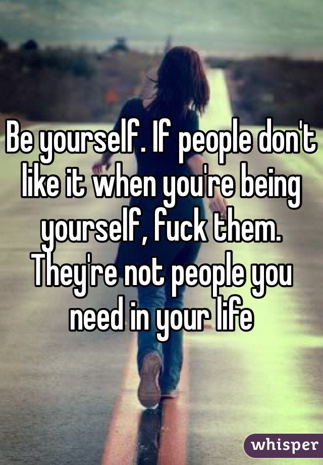 Be yourself. If people don't like it when you're being yourself, fuck them. They're not people you need in your life 
