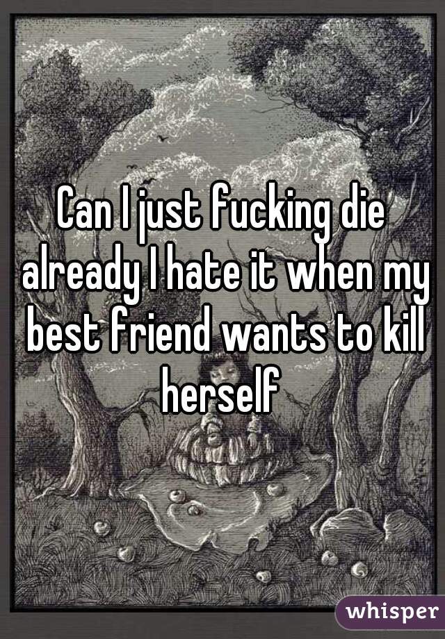 Can I just fucking die already I hate it when my best friend wants to kill herself 