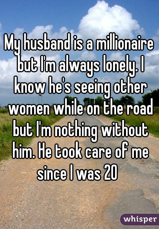 My husband is a millionaire but I'm always lonely. I know he's seeing other women while on the road but I'm nothing without him. He took care of me since I was 20  