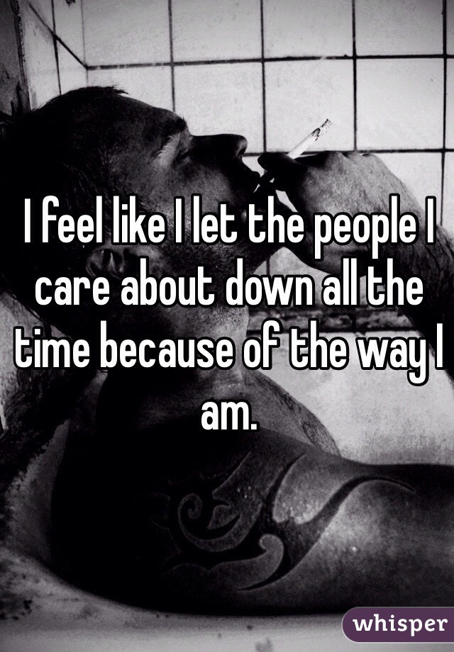 I feel like I let the people I care about down all the time because of the way I am. 