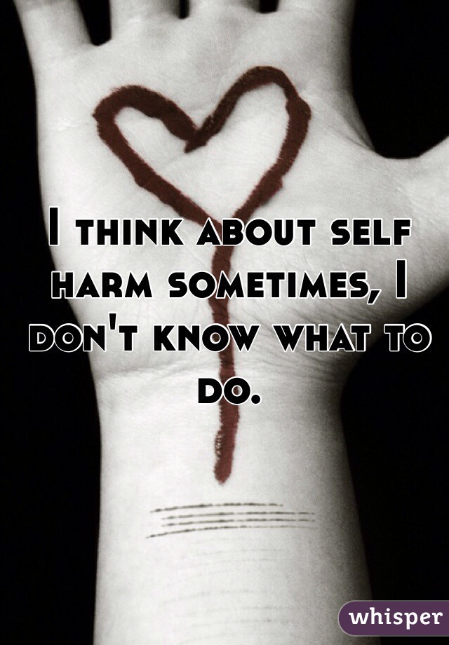I think about self harm sometimes, I don't know what to do.