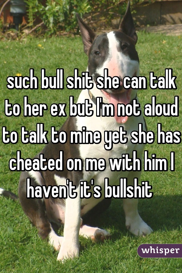such bull shit she can talk to her ex but I'm not aloud to talk to mine yet she has cheated on me with him I haven't it's bullshit 